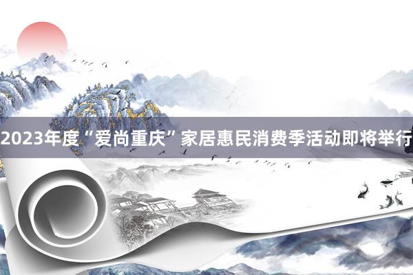 2023年度“爱尚重庆”家居惠民消费季活动即将举行