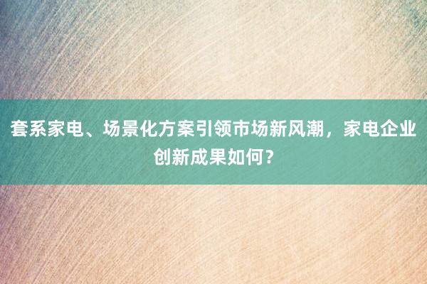 套系家电、场景化方案引领市场新风潮，家电企业创新成果如何？