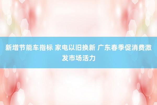 新增节能车指标 家电以旧换新 广东春季促消费激发市场活力