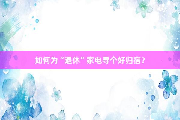 如何为“退休”家电寻个好归宿？