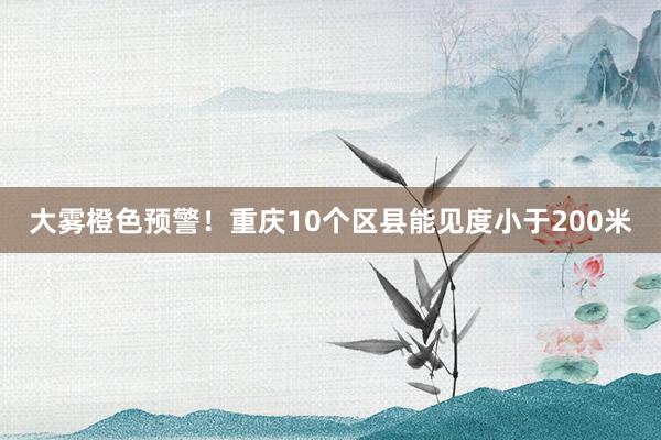 大雾橙色预警！重庆10个区县能见度小于200米