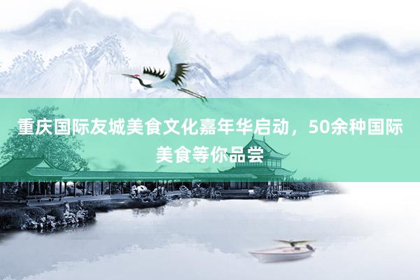 重庆国际友城美食文化嘉年华启动，50余种国际美食等你品尝