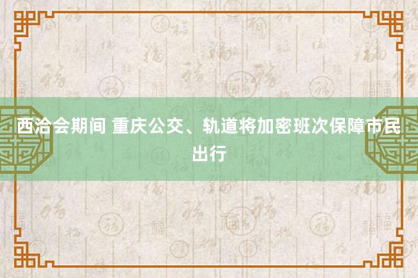 西洽会期间 重庆公交、轨道将加密班次保障市民出行