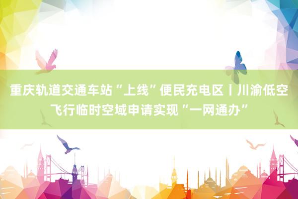 重庆轨道交通车站“上线”便民充电区丨川渝低空飞行临时空域申请实现“一网通办”