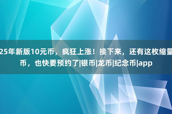 25年新版10元币，疯狂上涨！接下来，还有这枚缩量币，也快要预约了|银币|龙币|纪念币|app