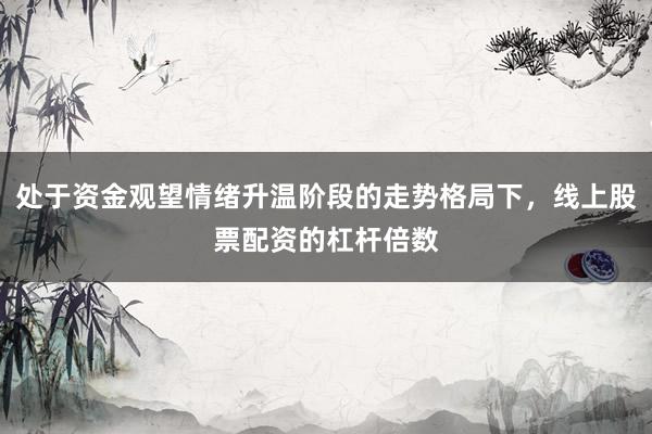 处于资金观望情绪升温阶段的走势格局下，线上股票配资的杠杆倍数