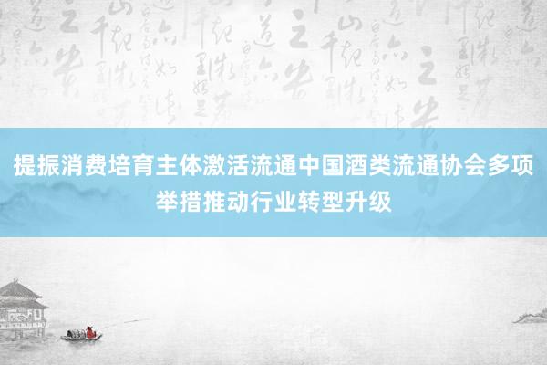提振消费培育主体激活流通中国酒类流通协会多项举措推动行业转型升级