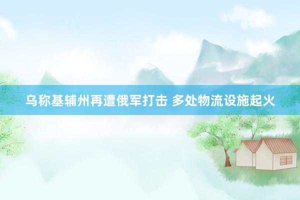 乌称基辅州再遭俄军打击 多处物流设施起火