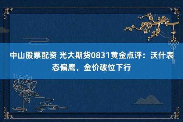 中山股票配资 光大期货0831黄金点评：沃什表态偏鹰，金价破位下行