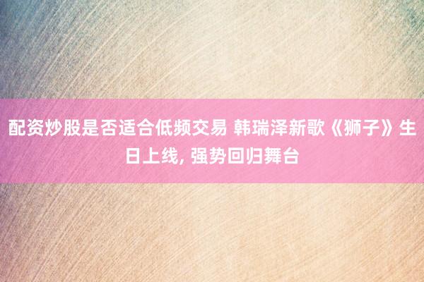 配资炒股是否适合低频交易 韩瑞泽新歌《狮子》生日上线, 强势回归舞台