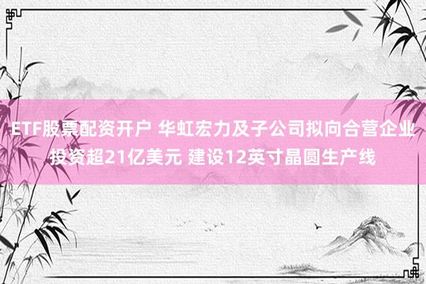 ETF股票配资开户 华虹宏力及子公司拟向合营企业投资超21亿美元 建设12英寸晶圆生产线