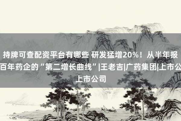 持牌可查配资平台有哪些 研发猛增20%！从半年报看百年药企的“第二增长曲线”|王老吉|广药集团|上市公司