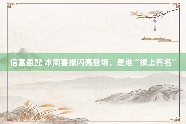 信富盈配 本周喜报闪亮登场，是谁“报上有名”