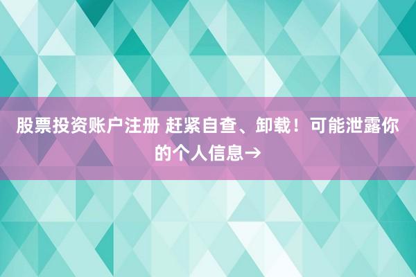 股票投资账户注册 赶紧自查、卸载！可能泄露你的个人信息→