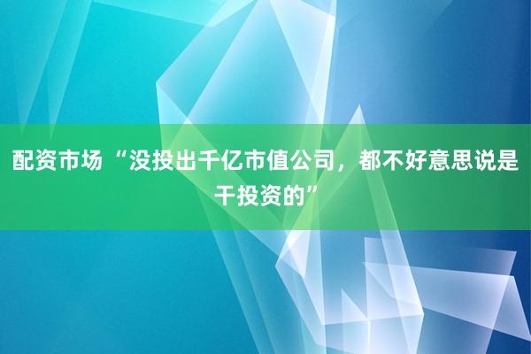 配资市场 “没投出千亿市值公司，都不好意思说是干投资的”