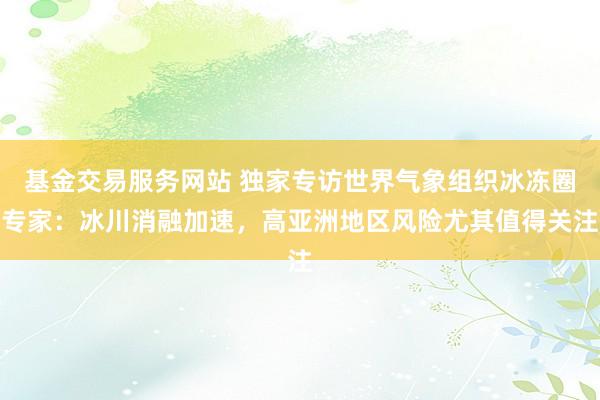基金交易服务网站 独家专访世界气象组织冰冻圈专家：冰川消融加速，高亚洲地区风险尤其值得关注