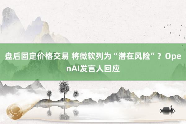 盘后固定价格交易 将微软列为“潜在风险”？OpenAI发言人回应