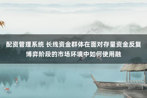 配资管理系统 长线资金群体在面对存量资金反复博弈阶段的市场环境中如何使用融