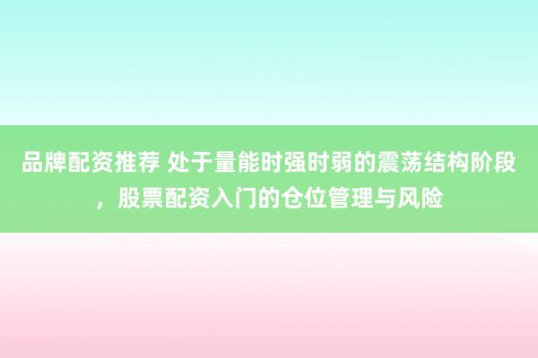品牌配资推荐 处于量能时强时弱的震荡结构阶段，股票配资入门的仓位管理与风险