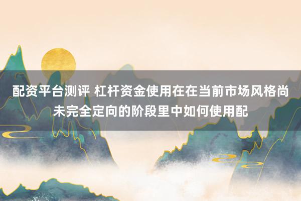 配资平台测评 杠杆资金使用在在当前市场风格尚未完全定向的阶段里中如何使用配