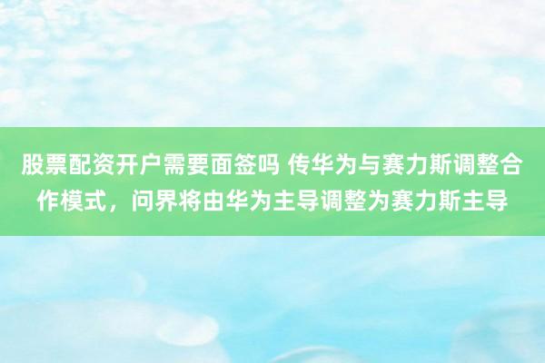 股票配资开户需要面签吗 传华为与赛力斯调整合作模式，问界将由华为主导调整为赛力斯主导