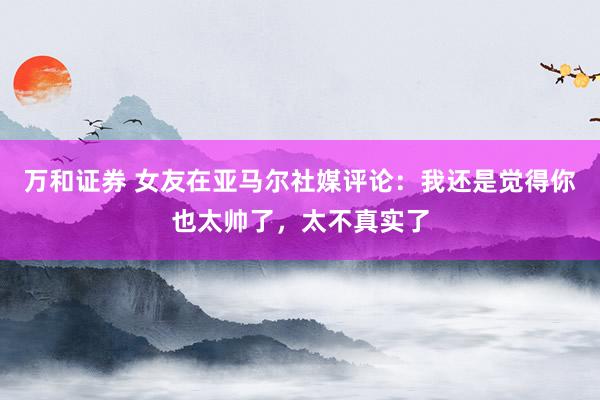 万和证券 女友在亚马尔社媒评论：我还是觉得你也太帅了，太不真实了