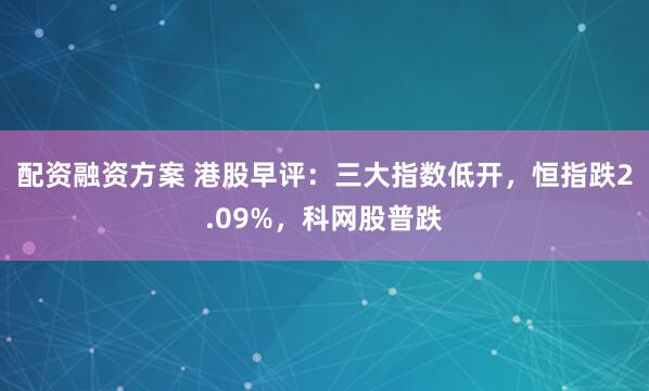 配资融资方案 港股早评：三大指数低开，恒指跌2.09%，科网股普跌