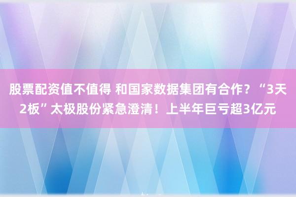 股票配资值不值得 和国家数据集团有合作？“3天2板”太极股份紧急澄清！上半年巨亏超3亿元
