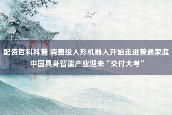 配资百科科普 消费级人形机器人开始走进普通家庭 中国具身智能产业迎来“交付大考”