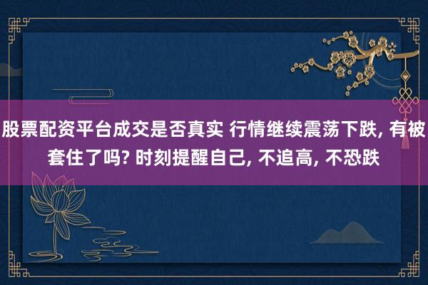 股票配资平台成交是否真实 行情继续震荡下跌, 有被套住了吗? 时刻提醒自己, 不追高, 不恐跌