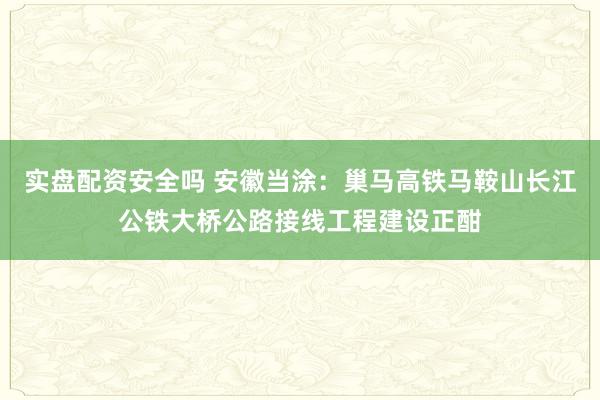 实盘配资安全吗 安徽当涂：巢马高铁马鞍山长江公铁大桥公路接线工程建设正酣