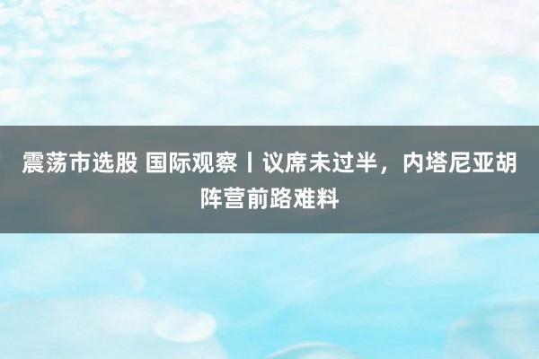 震荡市选股 国际观察丨议席未过半，内塔尼亚胡阵营前路难料
